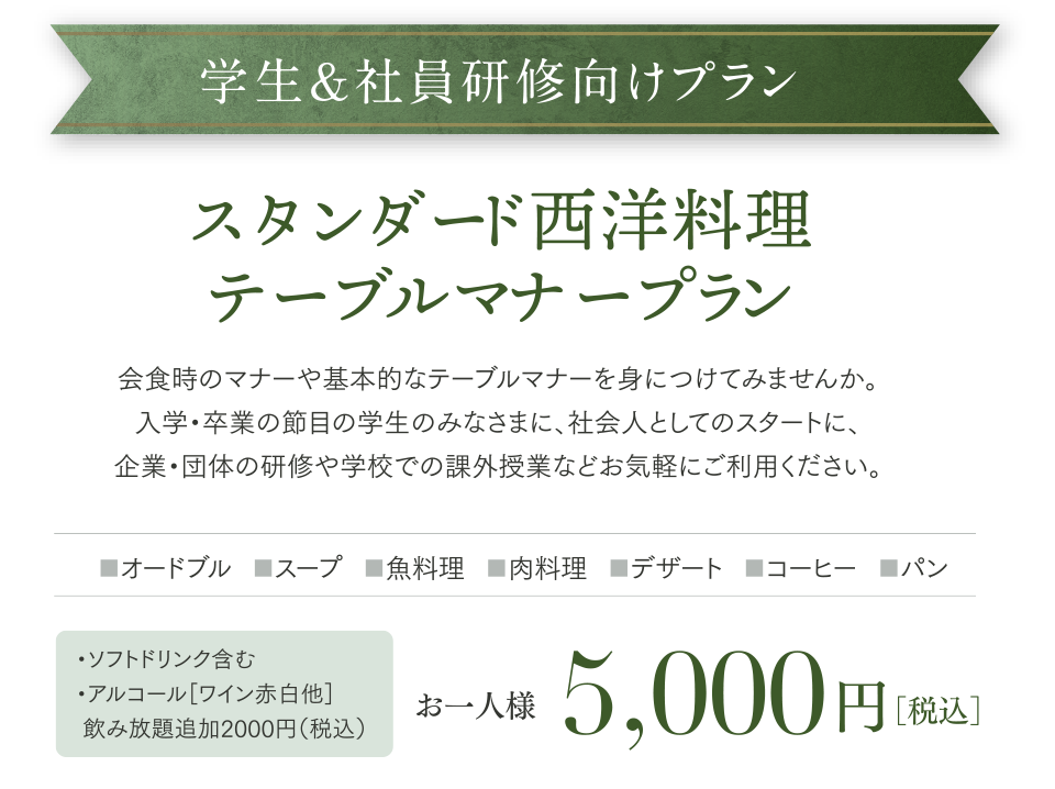 スタンダード西洋料理テーブルマナープラン。会食時のマナーや基本的なテーブルマナーを身につけてみませんか。入学・卒業の節目の学生のみなさまに、社会人としてのスタートに、企業・団体の研修や学校での課外授業などお気軽にご利用ください。5000円