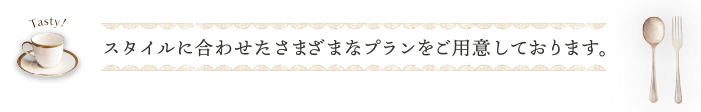 スタイルに合わせたさまざまなプランをご用意しております。